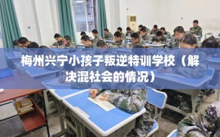 梅州兴宁小孩子叛逆特训学校（解决混社会的情况）