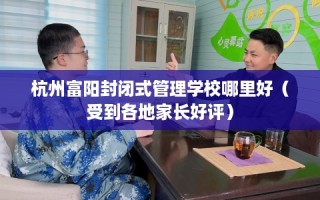 杭州富阳封闭式管理学校哪里好（受到各地家长好评）