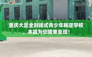 重庆大足全封闭式青少年叛逆学校，本篇为您隆重呈现！