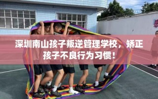 深圳南山孩子叛逆管理学校，矫正孩子不良行为习惯！