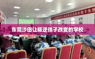东莞沙田让叛逆孩子改变的学校