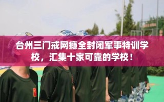 台州三门戒网瘾全封闭军事特训学校，汇集十家可靠的学校！