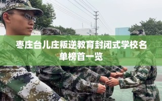 枣庄台儿庄叛逆教育封闭式学校名单榜首一览