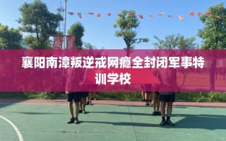 襄阳南漳叛逆戒网瘾全封闭军事特训学校
