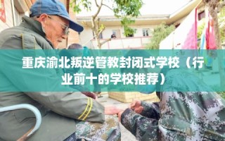重庆渝北叛逆管教封闭式学校（行业前十的学校推荐）