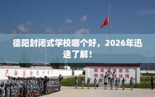 德阳封闭式学校哪个好，2026年迅速了解！