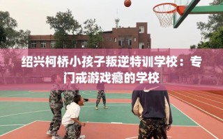 绍兴柯桥小孩子叛逆特训学校：专门戒游戏瘾的学校
