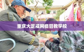 重庆大足戒网瘾管教学校