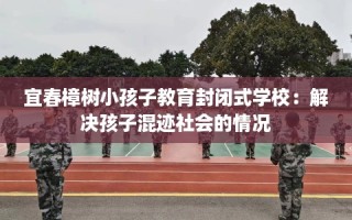 宜春樟树小孩子教育封闭式学校：解决孩子混迹社会的情况