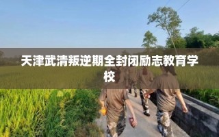天津武清叛逆期全封闭励志教育学校