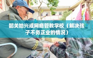 韶关始兴戒网瘾管教学校（解决孩子不务正业的情况）