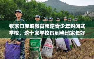 张家口赤城教育叛逆青少年封闭式学校，这十家学校得到当地家长好评！