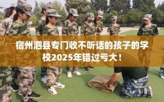 宿州泗县专门收不听话的孩子的学校2025年错过亏大！