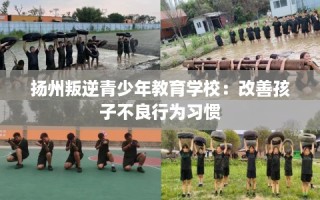 扬州叛逆青少年教育学校：改善孩子不良行为习惯