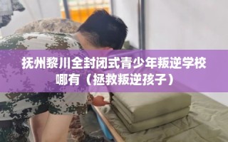 抚州黎川全封闭式青少年叛逆学校哪有（拯救叛逆孩子）