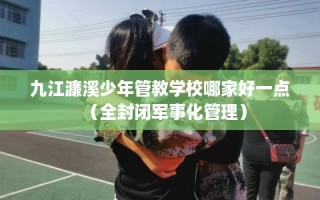 九江濂溪少年管教学校哪家好一点（全封闭军事化管理）