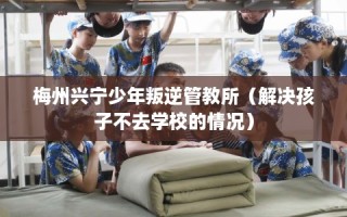 梅州兴宁少年叛逆管教所（解决孩子不去学校的情况）