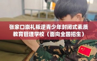 张家口崇礼叛逆青少年封闭式素质教育管理学校（面向全国招生）