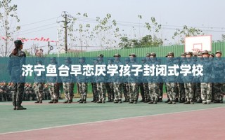 济宁鱼台早恋厌学孩子封闭式学校