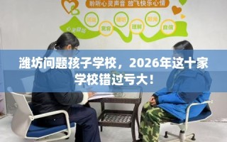 潍坊问题孩子学校，2026年这十家学校错过亏大！