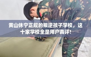 黄山休宁正规的叛逆孩子学校，这十家学校全是用户真评!