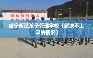 咸宁叛逆孩子管理学校（解决不上学的情况）