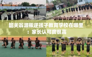 韶关翁源叛逆孩子教育学校在哪里：家长认可度很高