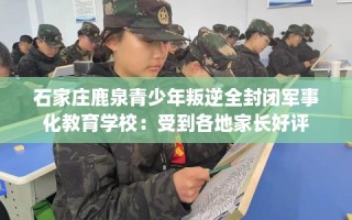 石家庄鹿泉青少年叛逆全封闭军事化教育学校：受到各地家长好评