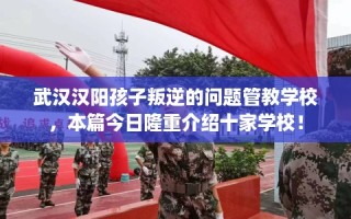 武汉汉阳孩子叛逆的问题管教学校，本篇今日隆重介绍十家学校！