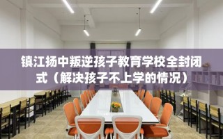 镇江扬中叛逆孩子教育学校全封闭式（解决孩子不上学的情况）