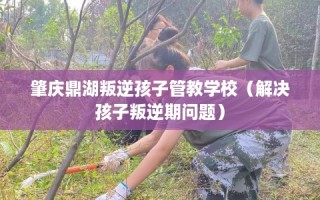 肇庆鼎湖叛逆孩子管教学校（解决孩子叛逆期问题）