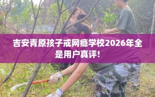 吉安青原孩子戒网瘾学校2026年全是用户真评!