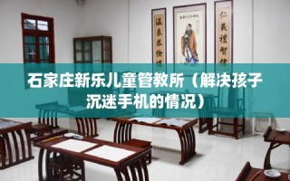 石家庄新乐儿童管教所（解决孩子沉迷手机的情况）