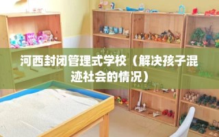 河西封闭管理式学校（解决孩子混迹社会的情况）