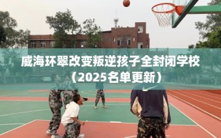 威海环翠改变叛逆孩子全封闭学校（2025名单更新）