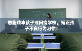 恩施咸丰孩子戒网瘾学校，矫正孩子不良行为习惯！