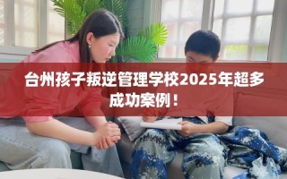 台州孩子叛逆管理学校2025年超多成功案例！