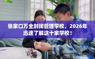 张家口万全封闭管理学校，2026年迅速了解这十家学校！
