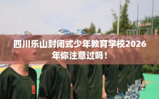 四川乐山封闭式少年教育学校2026年你注意过吗！