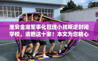 淮安金湖军事化管理小孩叛逆封闭学校，请瞧这十家！本文为您精心筛选！