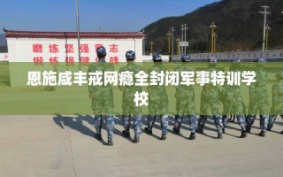 恩施咸丰戒网瘾全封闭军事特训学校