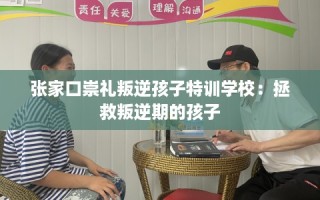 张家口崇礼叛逆孩子特训学校：拯救叛逆期的孩子