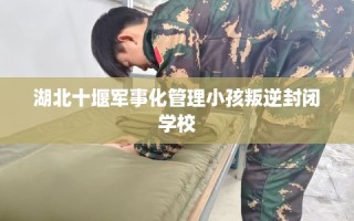 湖北十堰军事化管理小孩叛逆封闭学校