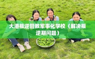 大港叛逆管教军事化学校（解决叛逆期问题）