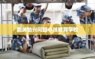 韶关始兴问题小孩教育学校