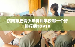 济南章丘青少年特训学校哪一个好排行榜TOP10