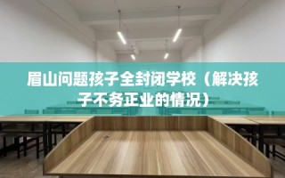眉山问题孩子全封闭学校（解决孩子不务正业的情况）