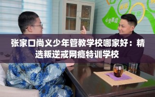 张家口尚义少年管教学校哪家好：精选叛逆戒网瘾特训学校