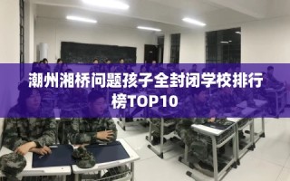 潮州湘桥问题孩子全封闭学校排行榜TOP10