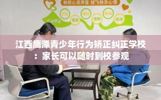 江西鹰潭青少年行为矫正纠正学校：家长可以随时到校参观